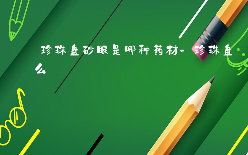 珍珠盘砂眼是哪种药材-珍珠盘 砂眼 的什么
